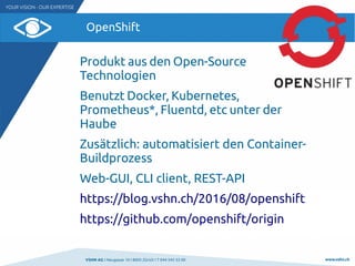 VSHN AG I Neugasse 10 I 8005 Zürich I T 044 545 53 00 www.vshn.ch
OpenShift
Produkt aus den Open-Source
Technologien
Benutzt Docker, Kubernetes,
Prometheus*, Fluentd, etc unter der
Haube
Zusätzlich: automatisiert den Container-
Buildprozess
Web-GUI, CLI client, REST-API
https://blog.vshn.ch/2016/08/openshift
https://github.com/openshift/origin
 
