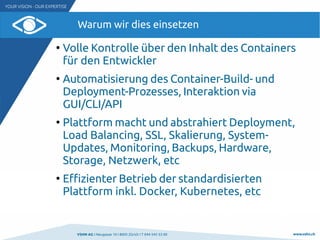 VSHN AG I Neugasse 10 I 8005 Zürich I T 044 545 53 00 www.vshn.ch
Warum wir dies einsetzen
●
Volle Kontrolle über den Inhalt des Containers
für den Entwickler
●
Automatisierung des Container-Build- und
Deployment-Prozesses, Interaktion via
GUI/CLI/API
●
Plattform macht und abstrahiert Deployment,
Load Balancing, SSL, Skalierung, System-
Updates, Monitoring, Backups, Hardware,
Storage, Netzwerk, etc
●
Effizienter Betrieb der standardisierten
Plattform inkl. Docker, Kubernetes, etc
 