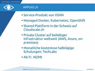 VSHN AG I Neugasse 10 I 8005 Zürich I T 044 545 53 00 www.vshn.ch
APPUiO.ch
●
Service-Produkt von VSHN
●
Managed Docker, Kubernetes, OpenShift
●
Shared Plattform in der Schweiz auf
Cloudscale.ch
●
Private Cluster auf beliebiger
Infrastruktur weltweit (AWS, Azure, on-
premises)
●
Monatliche kostenlose halbtägige
Schulungen: TechLabs
●
Ab Fr. 40/Mt
 