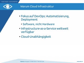 VSHN AG I Neugasse 10 I 8005 Zürich I T 044 545 53 00 www.vshn.ch
Warum Cloud Infrastruktur
●
Fokus auf DevOps: Automatisierung,
Deployment
●
Software, nicht Hardware
●
Infrastructure-as-a-Service weltweit
verfügbar
●
Cloud-Unabhängigkeit
 