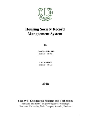 1
Housing Society Record
Management System
By
OSAMA SHAHID
[BSCS-F14-0105]
SANA KHAN
[BSCS-F14-0135]
2018
Faculty of Engineering Sciences and Technology
Hamdard Institute of Engineering and Technology
Hamdard University, Main Campus, Karachi, Pakistan
 