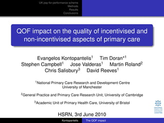 UK pay-for-performance scheme
Methods
Results
Conclusions
QOF impact on the quality of incentivised and
non-incentivised aspects of primary care
Evangelos Kontopantelis1 Tim Doran*1
Stephen Campbell1 Jose Valderas1 Martin Roland2
Chris Salisbury3 David Reeves1
1National Primary Care Research and Development Centre
University of Manchester
2General Practice and Primary Care Research Unit, University of Cambridge
3Academic Unit of Primary Health Care, University of Bristol
HSRN, 3rd June 2010
Kontopantelis The QOF impact
 