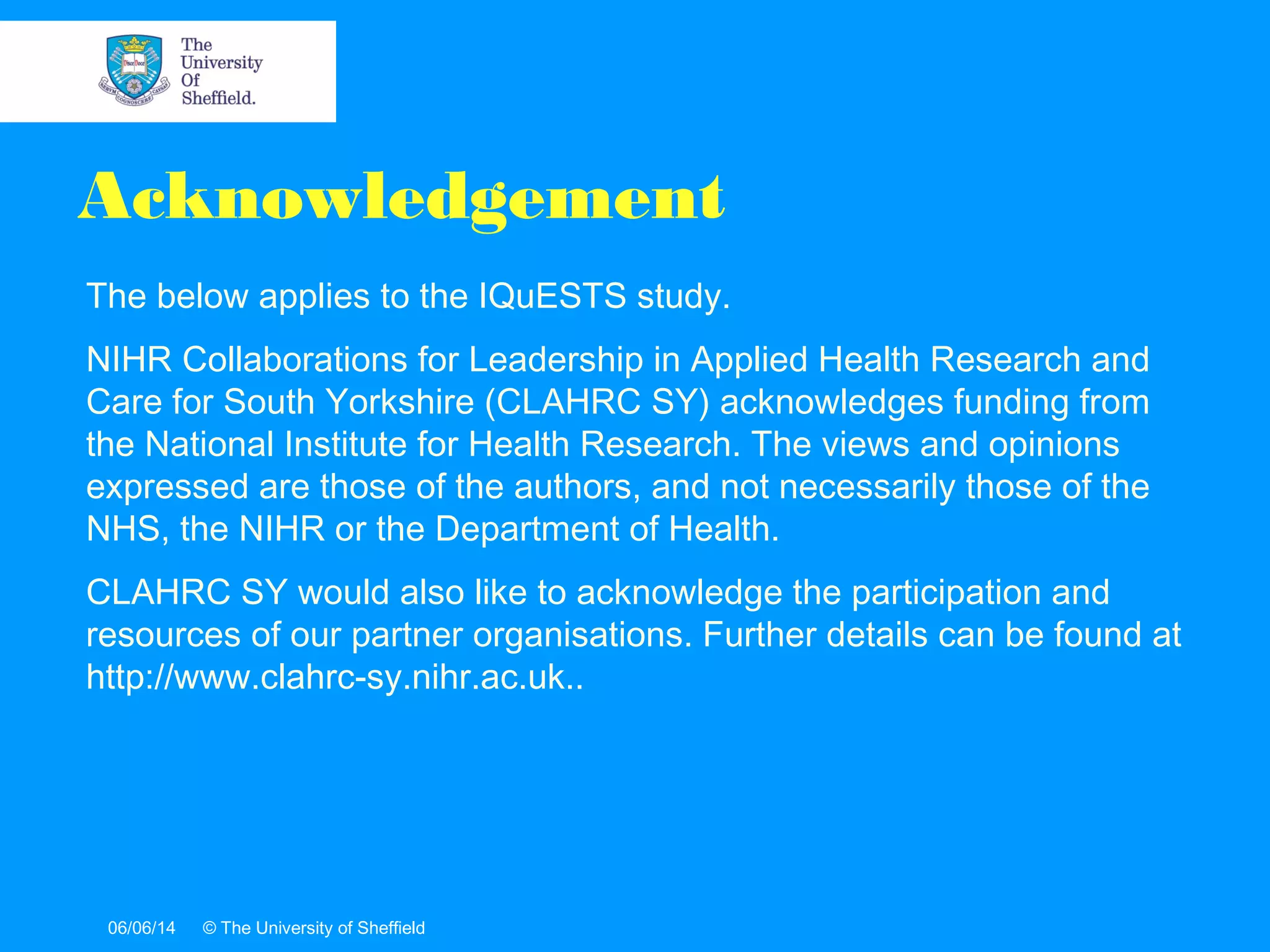 06/06/14 © The University of Sheffield
The below applies to the IQuESTS study.
NIHR Collaborations for Leadership in Applied Health Research and
Care for South Yorkshire (CLAHRC SY) acknowledges funding from
the National Institute for Health Research. The views and opinions
expressed are those of the authors, and not necessarily those of the
NHS, the NIHR or the Department of Health.
CLAHRC SY would also like to acknowledge the participation and
resources of our partner organisations. Further details can be found at
http://www.clahrc-sy.nihr.ac.uk..
Acknowledgement
 