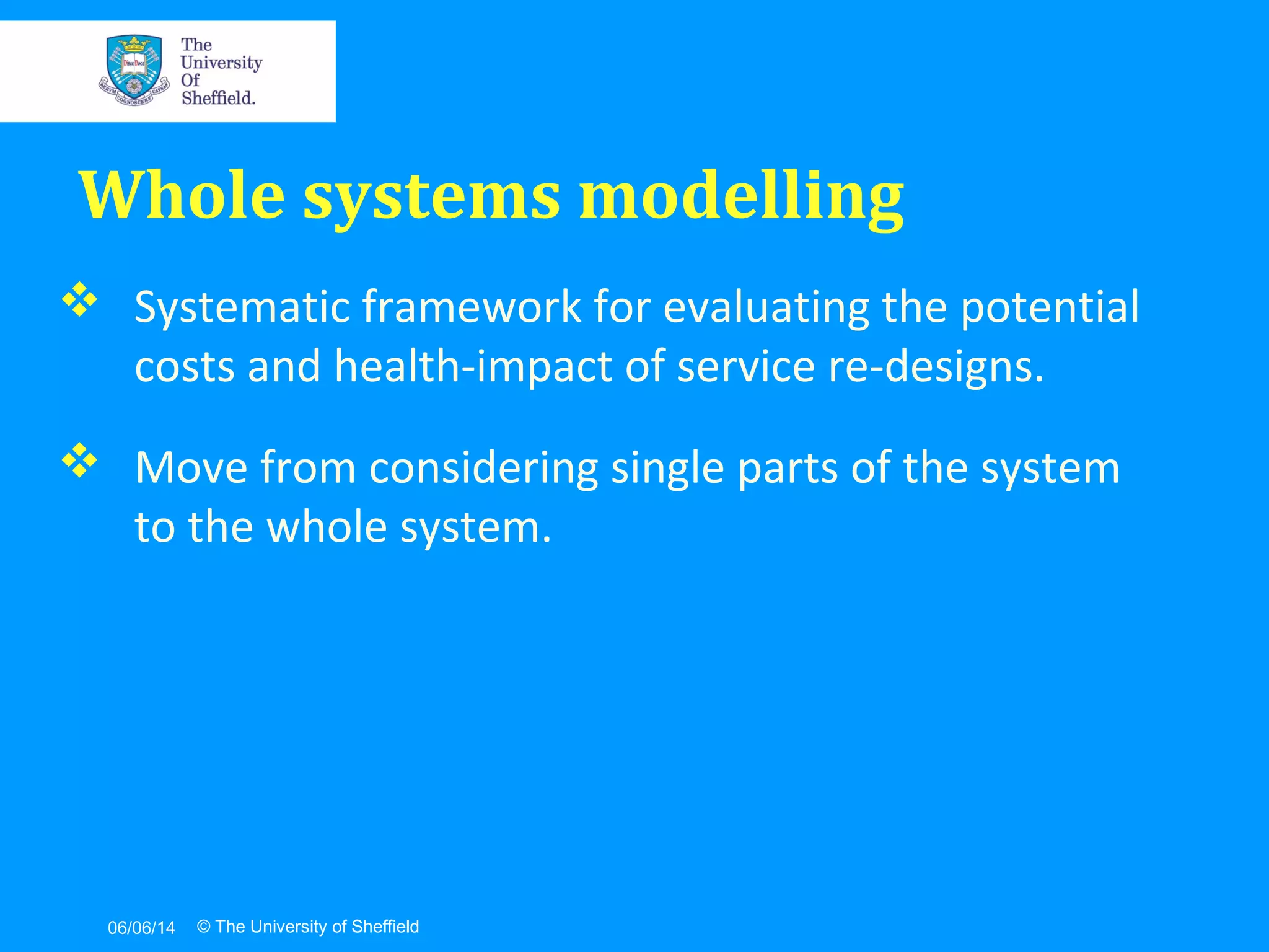 06/06/14 © The University of Sheffield
 Systematic framework for evaluating the potential
costs and health-impact of service re-designs.
 Move from considering single parts of the system
to the whole system.
Whole systems modelling
 