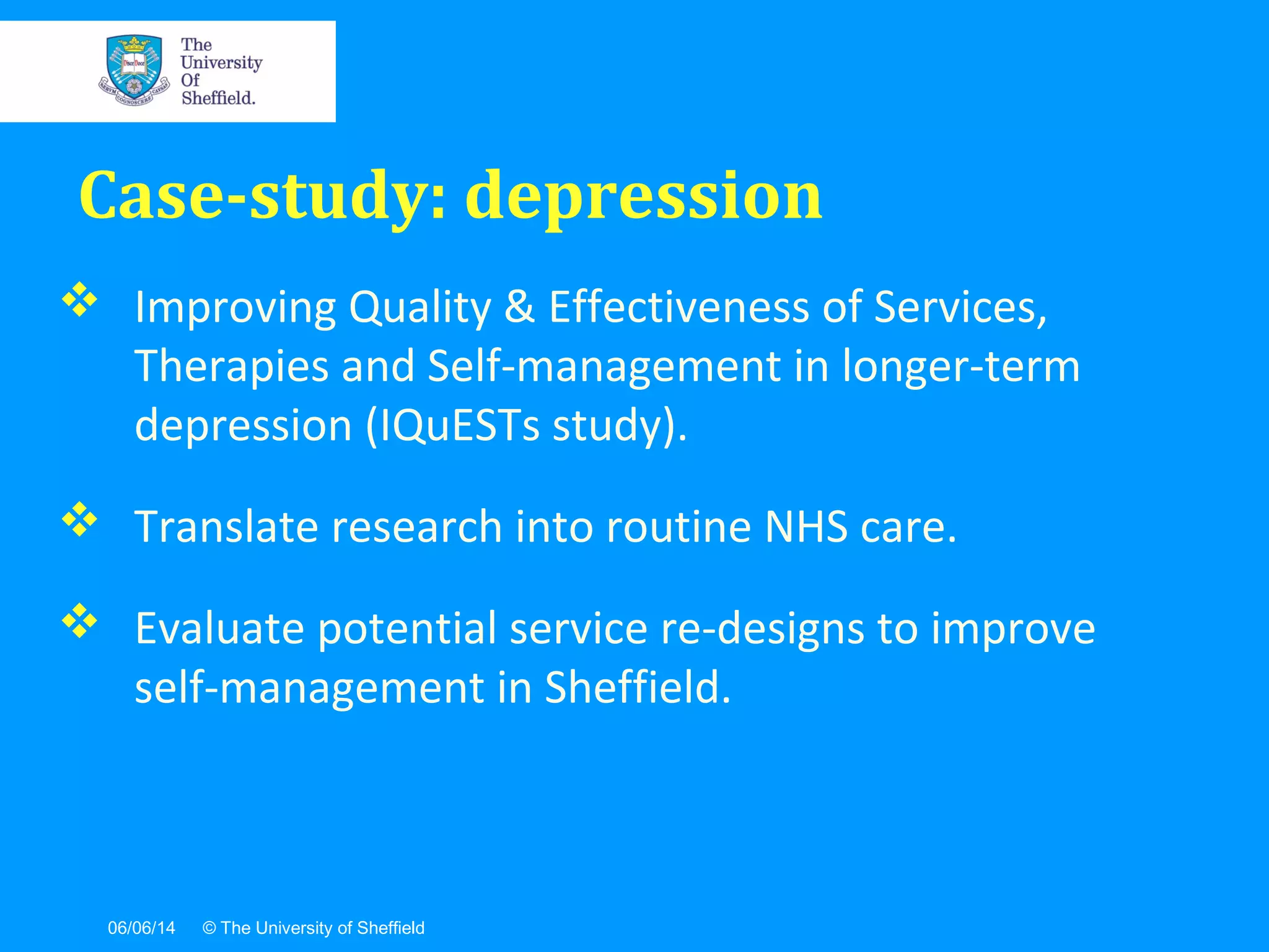 06/06/14 © The University of Sheffield
 Improving Quality & Effectiveness of Services,
Therapies and Self-management in longer-term
depression (IQuESTs study).
 Translate research into routine NHS care.
 Evaluate potential service re-designs to improve
self-management in Sheffield.
Case-study: depression
 