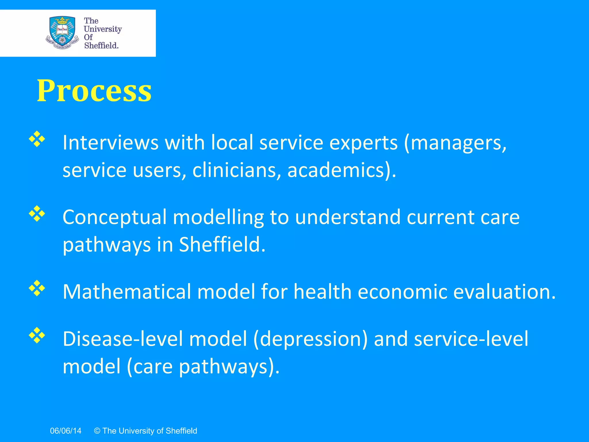 06/06/14 © The University of Sheffield
 Interviews with local service experts (managers,
service users, clinicians, academics).
 Conceptual modelling to understand current care
pathways in Sheffield.
 Mathematical model for health economic evaluation.
 Disease-level model (depression) and service-level
model (care pathways).
Process
 
