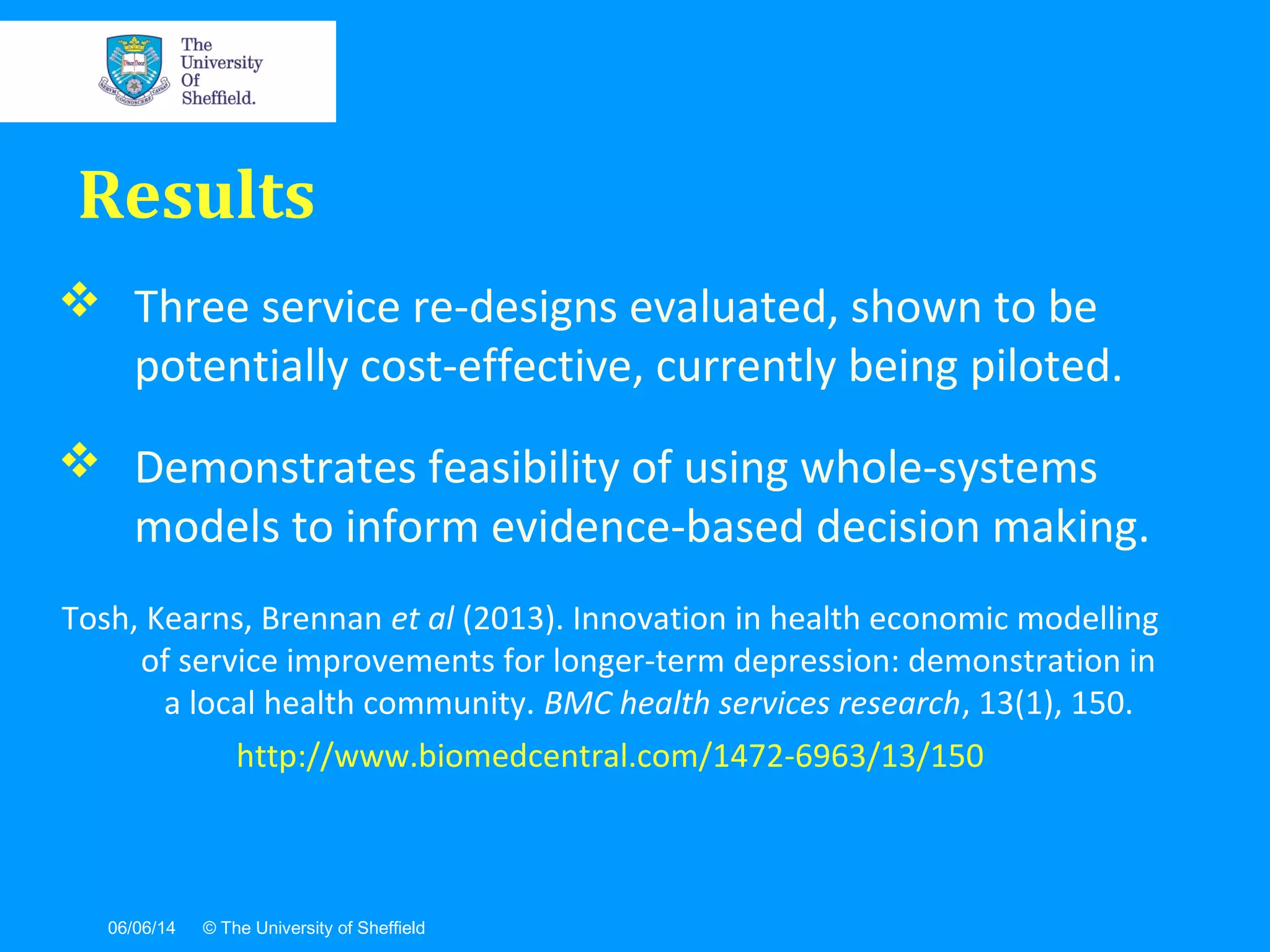 06/06/14 © The University of Sheffield
 Three service re-designs evaluated, shown to be
potentially cost-effective, currently being piloted.
 Demonstrates feasibility of using whole-systems
models to inform evidence-based decision making.
Tosh, Kearns, Brennan et al (2013). Innovation in health economic modelling
of service improvements for longer-term depression: demonstration in
a local health community. BMC health services research, 13(1), 150.
http://www.biomedcentral.com/1472-6963/13/150
Results
 