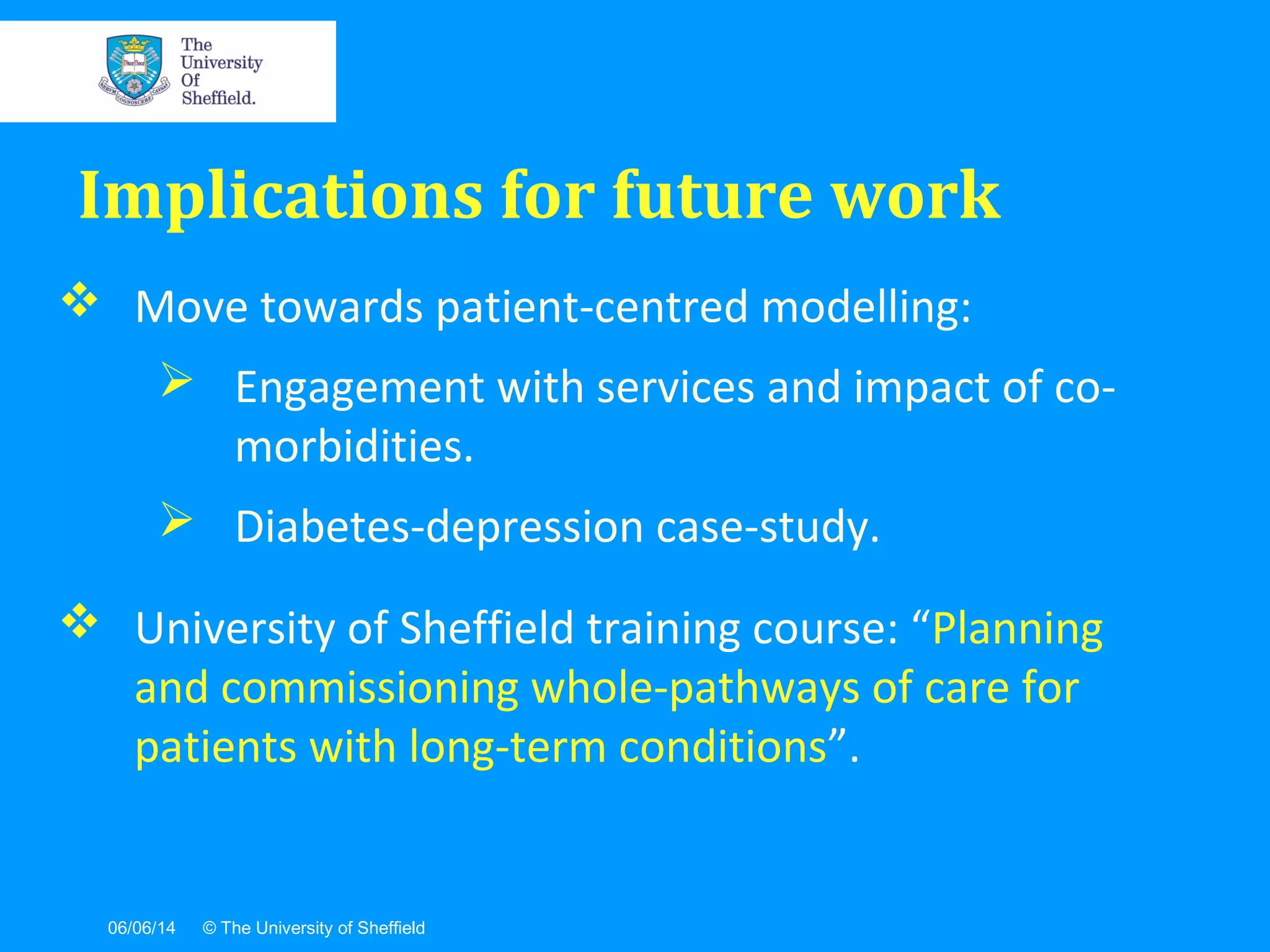 06/06/14 © The University of Sheffield
 Move towards patient-centred modelling:
 Engagement with services and impact of co-
morbidities.
 Diabetes-depression case-study.
 University of Sheffield training course: “Planning
and commissioning whole-pathways of care for
patients with long-term conditions”.
Implications for future work
 