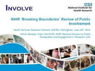 NIHR ‘Breaking Boundaries’ Review of Public
Involvement
Health Services Research Network (HSRN), Nottingham, June 20th, 2014
Simon Denegri, Chair, INVOLVE; NIHR National Director for Public
Participation and Engagement in Research (UK)
 