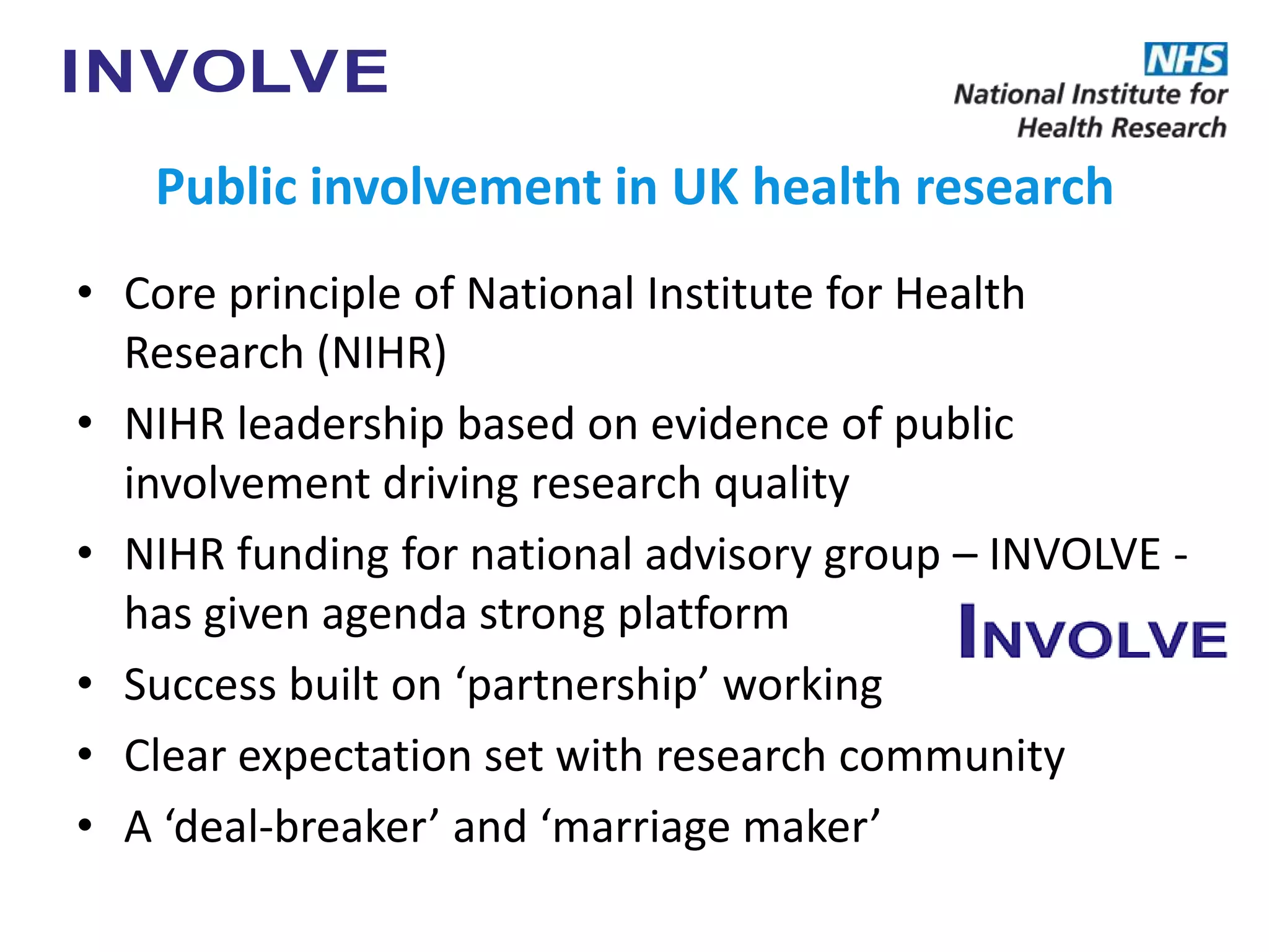 Public involvement in UK health research
• Core principle of National Institute for Health
Research (NIHR)
• NIHR leadership based on evidence of public
involvement driving research quality
• NIHR funding for national advisory group – INVOLVE -
has given agenda strong platform
• Success built on ‘partnership’ working
• Clear expectation set with research community
• A ‘deal-breaker’ and ‘marriage maker’
 