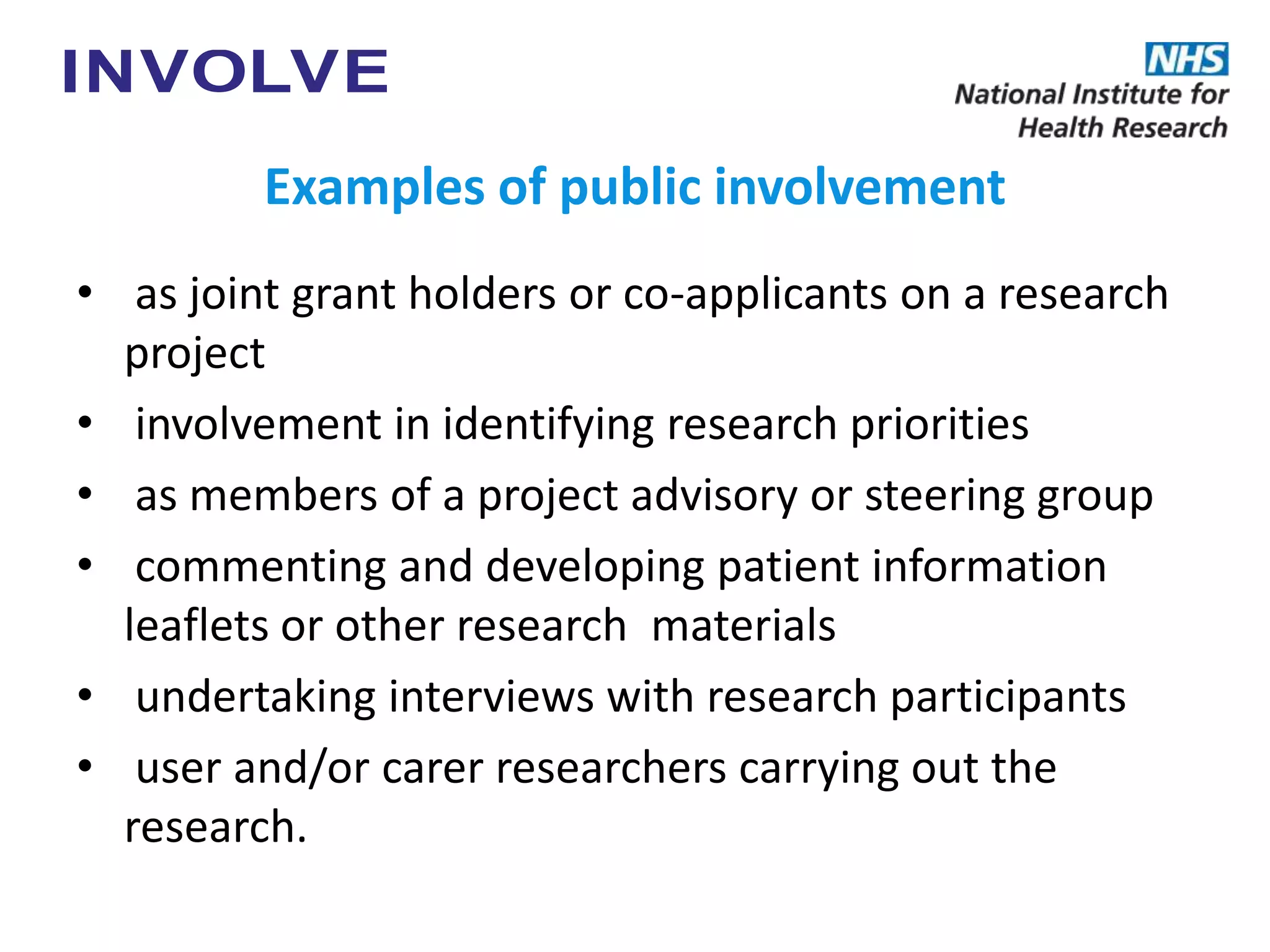Examples of public involvement
• as joint grant holders or co-applicants on a research
project
• involvement in identifying research priorities
• as members of a project advisory or steering group
• commenting and developing patient information
leaflets or other research materials
• undertaking interviews with research participants
• user and/or carer researchers carrying out the
research.
 