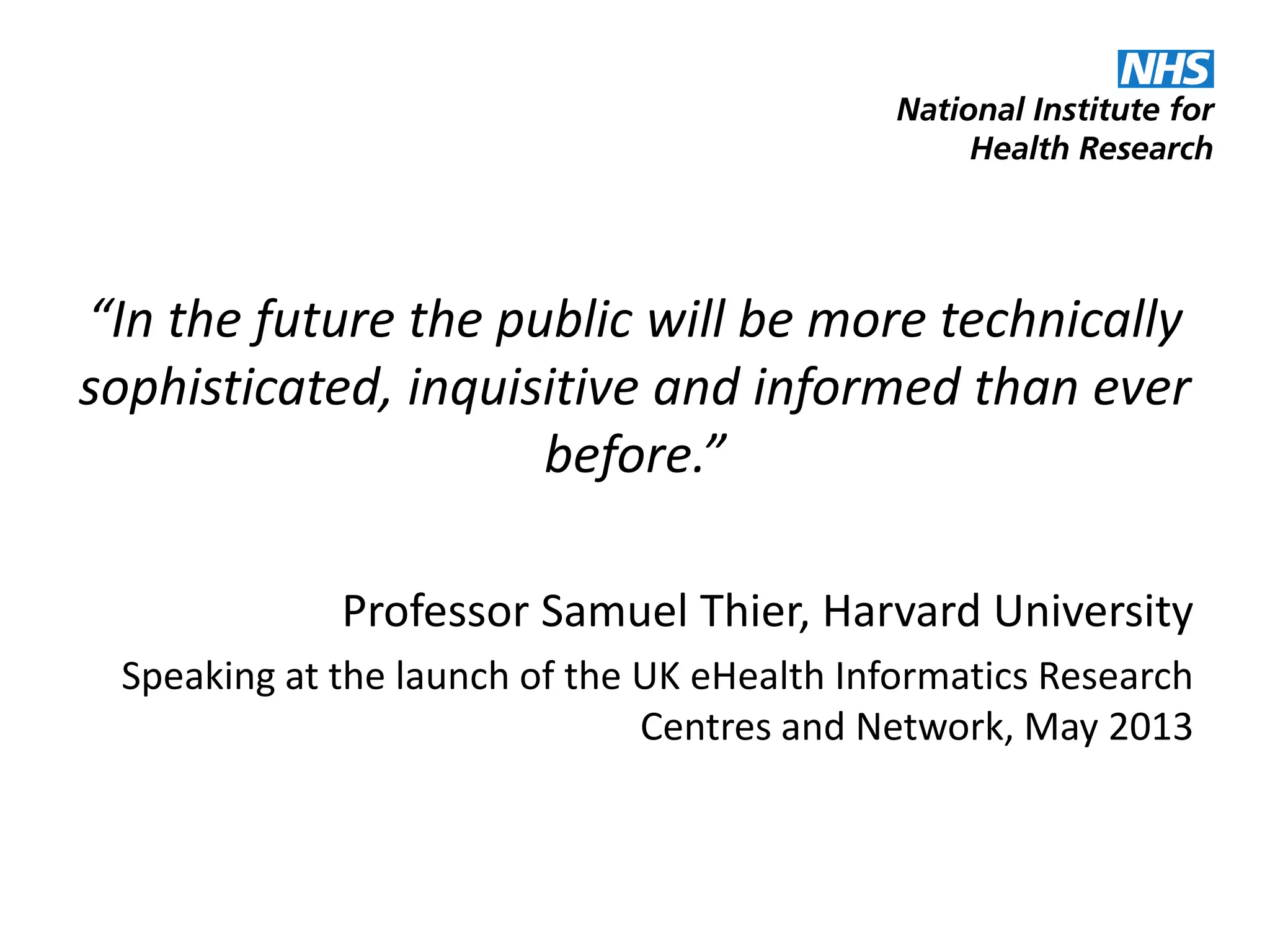 “In the future the public will be more technically
sophisticated, inquisitive and informed than ever
before.”
Professor Samuel Thier, Harvard University
Speaking at the launch of the UK eHealth Informatics Research
Centres and Network, May 2013
 