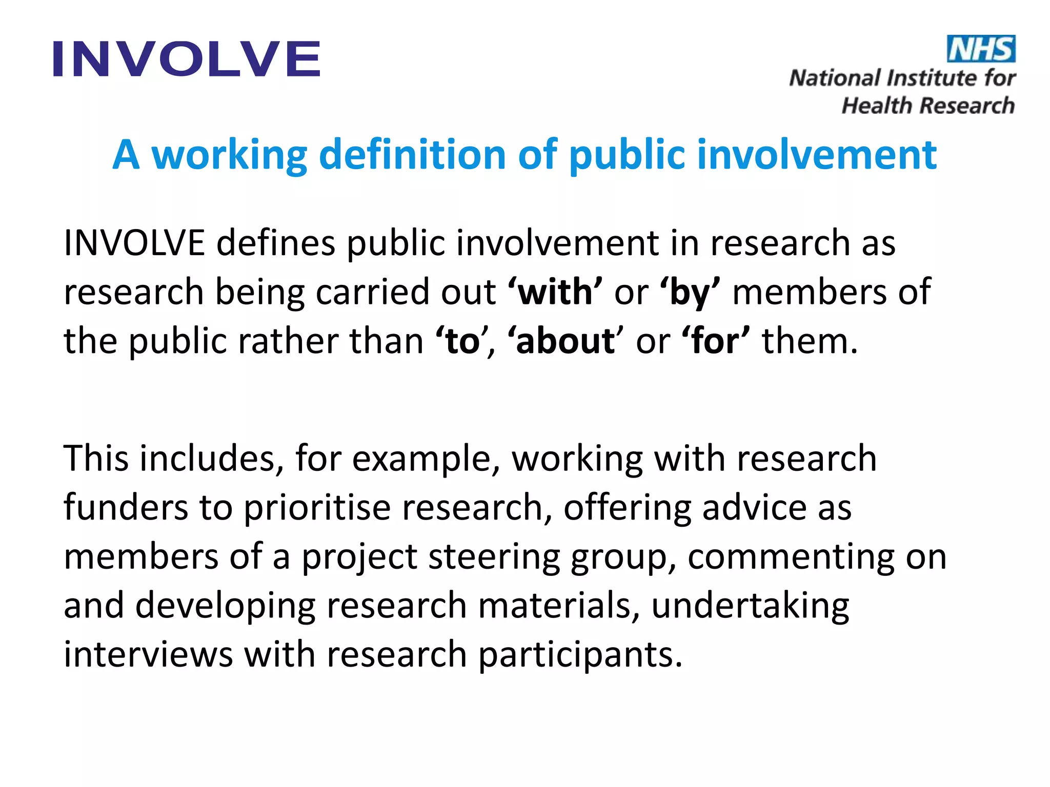 A working definition of public involvement
INVOLVE defines public involvement in research as
research being carried out ‘with’ or ‘by’ members of
the public rather than ‘to’, ‘about’ or ‘for’ them.
This includes, for example, working with research
funders to prioritise research, offering advice as
members of a project steering group, commenting on
and developing research materials, undertaking
interviews with research participants.
 