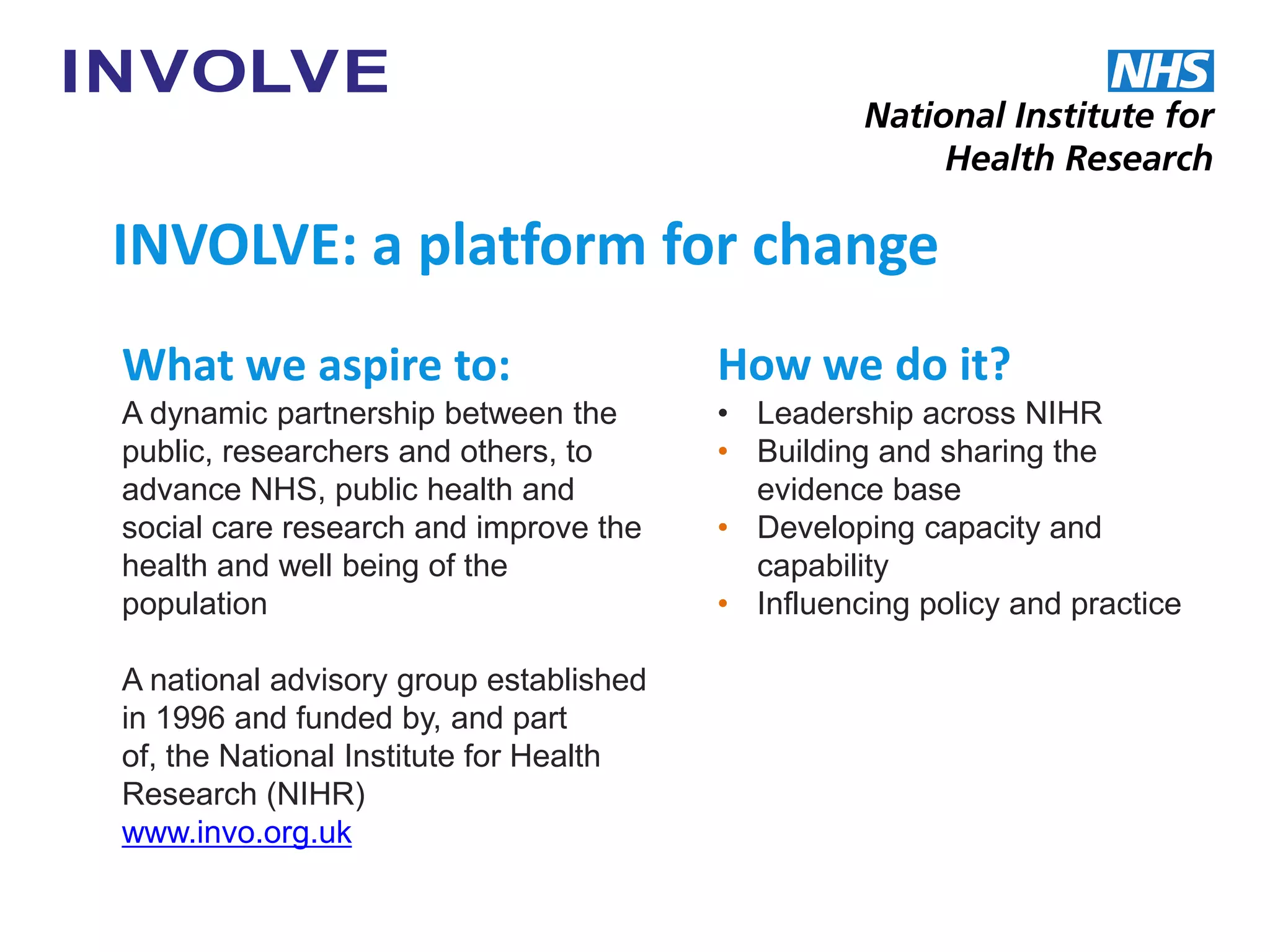 What we aspire to:
A dynamic partnership between the
public, researchers and others, to
advance NHS, public health and
social care research and improve the
health and well being of the
population
A national advisory group established
in 1996 and funded by, and part
of, the National Institute for Health
Research (NIHR)
www.invo.org.uk
INVOLVE: a platform for change
How we do it?
• Leadership across NIHR
• Building and sharing the
evidence base
• Developing capacity and
capability
• Influencing policy and practice
 