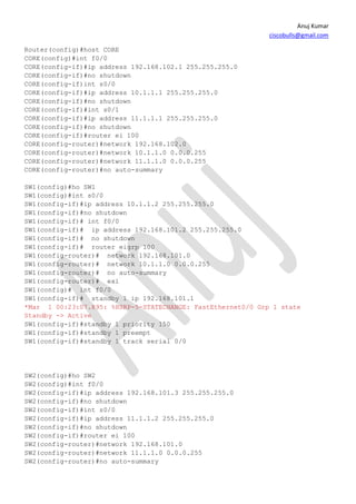 Anuj Kumar
                                                             ciscobulls@gmail.com

Router(config)#host CORE
CORE(config)#int f0/0
CORE(config-if)#ip address 192.168.102.1 255.255.255.0
CORE(config-if)#no shutdown
CORE(config-if)int s0/0
CORE(config-if)#ip address 10.1.1.1 255.255.255.0
CORE(config-if)#no shutdown
CORE(config-if)#int s0/1
CORE(config-if)#ip address 11.1.1.1 255.255.255.0
CORE(config-if)#no shutdown
CORE(config-if)#router ei 100
CORE(config-router)#network 192.168.102.0
CORE(config-router)#network 10.1.1.0 0.0.0.255
CORE(config-router)#network 11.1.1.0 0.0.0.255
CORE(config-router)#no auto-summary

SW1(config)#ho SW1
SW1(config)#int s0/0
SW1(config-if)#ip address 10.1.1.2 255.255.255.0
SW1(config-if)#no shutdown
SW1(config-if)# int f0/0
SW1(config-if)# ip address 192.168.101.2 255.255.255.0
SW1(config-if)# no shutdown
SW1(config-if)# router eigrp 100
SW1(config-router)# network 192.168.101.0
SW1(config-router)# network 10.1.1.0 0.0.0.255
SW1(config-router)# no auto-summary
SW1(config-router)# exi
SW1(config)# int f0/0
SW1(config-if)# standby 1 ip 192.168.101.1
*Mar 1 00:23:07.895: %HSRP-5-STATECHANGE: FastEthernet0/0 Grp 1 state
Standby -> Active
SW1(config-if)#standby 1 priority 150
SW1(config-if)#standby 1 preempt
SW1(config-if)#standby 1 track serial 0/0




SW2(config)#ho SW2
SW2(config)#int f0/0
SW2(config-if)#ip address 192.168.101.3 255.255.255.0
SW2(config-if)#no shutdown
SW2(config-if)#int s0/0
SW2(config-if)#ip address 11.1.1.2 255.255.255.0
SW2(config-if)#no shutdown
SW2(config-if)#router ei 100
SW2(config-router)#network 192.168.101.0
SW2(config-router)#network 11.1.1.0 0.0.0.255
SW2(config-router)#no auto-summary
 