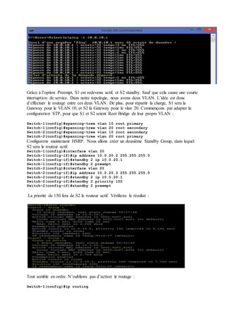 Grâce à l’option Preempt, S1 est redevenu actif, et S2 standby. Sauf que cela cause une courte 
interruption de service. Dans notre topologie, nous avons deux VLAN. L’idée est donc 
d’effectuer le routage entre ces deux VLAN. De plus, pour répartir la charge, S1 sera la 
Gateway pour le VLAN 10, et S2 la Gateway pour le vlan 20. Commençons par adapter la 
configuration STP, pour que S1 et S2 soient Root Bridge de leur propre VLAN : 
Switch-1(config)#spanning-tree vlan 10 root primary 
Switch-1(config)#spanning-tree vlan 20 root secondary 
Switch-2(config)#spanning-tree vlan 10 root secondary 
Switch-2(config)#spanning-tree vlan 20 root primary 
Configurons maintenant HSRP. Nous allons créer un deuxième Standby Group, dans lequel 
S2 sera le routeur actif. 
Switch-1(config)#interface vlan 20 
Switch-1(config-if)#ip address 10.0.20.2 255.255.255.0 
Switch-1(config-if)#standby 2 ip 10.0.20.1 
Switch-1(config-if)#standby 2 preempt 
Switch-2(config)#interface vlan 20 
Switch-2(config-if)#ip address 10.0.20.3 255.255.255.0 
Switch-2(config-if)#standby 2 ip 10.0.20.1 
Switch-2(config-if)#standby 2 priority 150 
Switch-2(config-if)#standby 2 preempt 
La priorité de 150 fera de S2 le routeur actif. Vérifions le résultat : 
Tout semble en ordre. N’oublions pas d’activer le routage : 
Switch-1(config)#ip routing 
 
