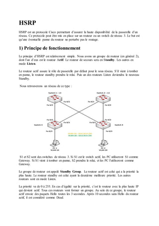 HSRP 
HSRP est un protocole Cisco permettant d’assurer la haute disponibilité de la passerelle d’un 
réseau. Ce protocole peut être mis en place sur un routeur ou un switch de niveau 3. Le but est 
qu’une éventuelle panne du routeur ne perturbe pas le routage. 
1) Principe de fonctionnement 
Le principe d’HSRP est relativement simple. Nous avons un groupe de routeur (en général 2), 
dont l’un d’eux est le routeur Actif. Le routeur de secours sera en Standby. Les autres en 
mode Listen. 
Le routeur actif assure le rôle de passerelle par défaut pour le sous réseau. S’il vient à tomber 
en panne, le routeur standby prendra le relai. Puis un des routeurs Listen deviendra le nouveau 
Standby. 
Nous retrouverons un réseau de ce type : 
S1 et S2 sont des switches de niveau 3. Si S1 est le switch actif, les PC utiliseront S1 comme 
Gateway. Si S1 vient à tomber en panne, S2 prendra le relai, et les PC l’utiliseront comme 
Gateway. 
Le groupe de routeur est appelé Standby Group. Le routeur actif est celui qui a la priorité la 
plus haute. Le routeur standby est celui ayant la deuxième meilleure priorité. Les autres 
routeurs sont en mode Listen. 
La priorité va de 0 à 255. En cas d’égalité sur la priorité, c’est le routeur avec la plus haute IP 
qui devient actif. Tous ces routeurs vont former un groupe. Au sein de ce groupe, le routeur 
actif envoie des paquets Hello toutes les 3 secondes. Après 10 secondes sans Hello du routeur 
actif, il est considéré comme Dead. 
 