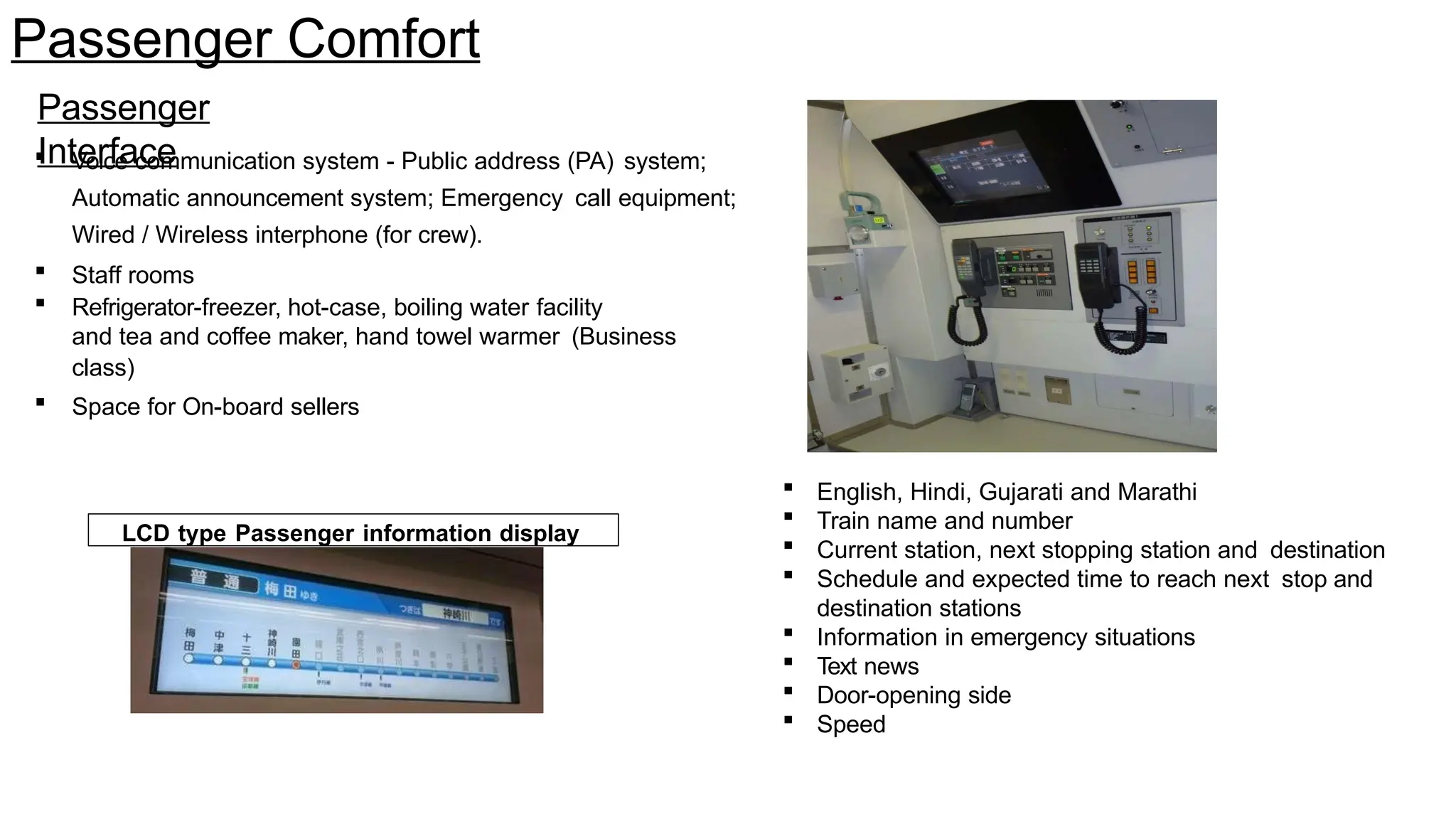 Passenger Comfort
Passenger
Interface
 Voice communication system - Public address (PA) system;
Automatic announcement system; Emergency call equipment;
Wired / Wireless interphone (for crew).
 Staff rooms
 Refrigerator-freezer, hot-case, boiling water facility
and tea and coffee maker, hand towel warmer (Business
class)
 Space for On-board sellers
LCD type Passenger information display
 English, Hindi, Gujarati and Marathi
 Train name and number
 Current station, next stopping station and destination
 Schedule and expected time to reach next stop and
destination stations
 Information in emergency situations
 Text news
 Door-opening side
 Speed
 