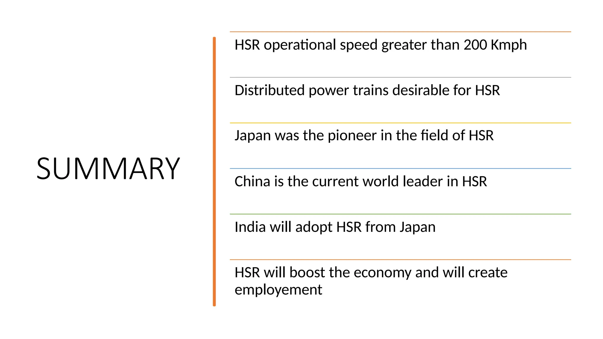 SUMMARY
HSR operational speed greater than 200 Kmph
Distributed power trains desirable for HSR
Japan was the pioneer in the field of HSR
China is the current world leader in HSR
India will adopt HSR from Japan
HSR will boost the economy and will create
employement
 