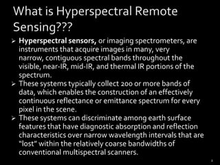 Hyperspectral sensors, or imaging spectrometers, are instruments that acquire images in many, very narrow, contiguous spectral bands throughout the visible, near-IR, mid-IR, and thermal IR portions of the spectrum.