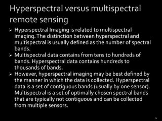 These systems can discriminate among earth surface features that have diagnostic absorption and reflection characteristics over narrow wavelength intervals that are “lost” within the relatively coarse bandwidths of conventional multispectral scanners.2What is Hyperspectral Remote Sensing???