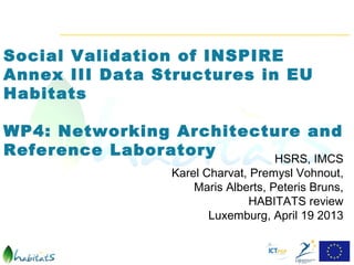 Social Validation of INSPIRE
Annex III Data Structures in EU
Habitats

WP4: Networking Architecture and
Reference Laboratory     HSRS, IMCS
                 Karel Charvat, Premysl Vohnout,
                     Maris Alberts, Peteris Bruns,
                               HABITATS review
                        Luxemburg, April 19 2013
 