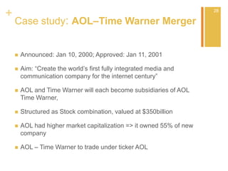 +
Case study: AOL–Time Warner Merger
 Announced: Jan 10, 2000; Approved: Jan 11, 2001
 Aim: “Create the world’s first fully integrated media and
communication company for the internet century”
 AOL and Time Warner will each become subsidiaries of AOL
Time Warner,
 Structured as Stock combination, valued at $350billion
 AOL had higher market capitalization => it owned 55% of new
company
 AOL – Time Warner to trade under ticker AOL
28
 