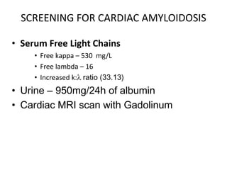 SCREENING FOR CARDIAC AMYLOIDOSISSerum Free Light ChainsFree kappa – 530  mg/LFree lambda – 16Increased k:l ratio (33.13)Urine – 950mg/24h of albumin Cardiac MRI scan with Gadolinum