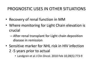 PROGNOSTIC USES IN OTHER SITUATIONSRecovery of renal function in MMWhere monitoring for Light Chain elevation is crucialAfter renal transplant for Light chain deposition disease in remission Sensitive marker for NHL risk in HIV infection  2 -5 years prior to actualLandgren et al J Clin Oncol. 2010 Feb 10;28(5):773-9