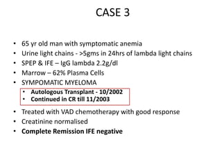 CASE 365 yr old man with symptomatic anemiaUrine light chains - >5gms in 24hrs of lambda light chainsSPEP & IFE – IgG lambda 2.2g/dlMarrow – 62% Plasma CellsSYMPOMATIC MYELOMATreated with VAD chemotherapy with good responseCreatinine normalisedComplete Remission IFE negativeAutologous Transplant - 10/2002