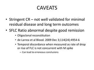 CAVEATSStringent CR – not well validated for minimal residual disease and long term outcomesSFLC Ratio abnormal despite good remissionOligoclonal reconstitutionde Larrea et al Blood. 2009 Dec 3;114(24):4954-6Temporal discordance when measured as rate of drop or rise of FLC is not concurrent with M spikeCan lead to erroneous conclusions