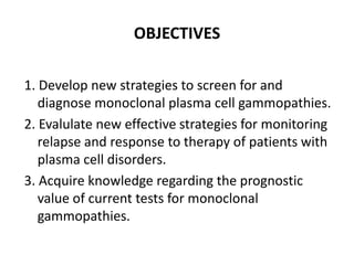 OBJECTIVES1. Develop new strategies to screen for and diagnose monoclonal plasma cell gammopathies.2. Evalulate new effective strategies for monitoring relapse and response to therapy of patients with plasma cell disorders.3. Acquire knowledge regarding the prognostic value of current tests for monoclonal gammopathies. 