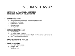 SERUM SFLC ASSAYSCREENING for PLASMA CELL DISORDERSDIAGNOSIS of PLASMA CELL DISORDERS PROGNOSTIC VALUEMonoclonal gammopathy of undermined significanceSmoldering myelomaSymptomatic myelomaPlasmacytomaAL amyloidosis HEMATOLOGIC RESPONSEAL amyloidosis“Non-secretory” myelomaStringent complete response in multiple myeloma ( not fully validated)Light chain deposition diseaseEARLY RESPONSE TO THERAPYRARE SITUATIONS Free Light Chain escape HIV and  NHLWaldenstrom