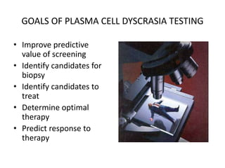 GOALS OF PLASMA CELL DYSCRASIA TESTING Improve predictive value of screeningIdentify candidates for biopsyIdentify candidates to treatDetermine optimal therapyPredict response to therapy