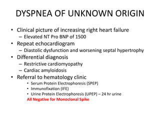 DYSPNEA OF UNKNOWN ORIGINClinical picture of increasing right heart failureElevated NT Pro BNP of 1500Repeat echocardiogramDiastolic dysfunction and worsening septal hypertrophyDifferential diagnosis Restrictive cardiomyopathyCardiac amyloidosisReferral to hematology clinicSerum Protein Electrophoresis (SPEP)Immunofixation (IFE)Urine Protein Electrophoresis (UPEP) – 24 hr urine All Negative for Monoclonal Spike
