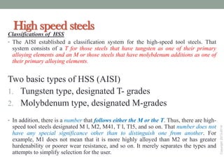 Copyright2013-2014
High speed steels
Classifications of HSS
• The AISI established a classification system for the high-speed tool steels. That
system consists of a T for those steels that have tungsten as one of their primary
alloying elements and an M or those steels that have molybdenum additions as one of
their primary alloying elements.
Two basic types of HSS (AISI)
1. Tungsten type, designated T- grades
2. Molybdenum type, designated M-grades
• In addition, there is a number that follows either the M or the T. Thus, there are high-
speed tool steels designated M l, M2, M41, T l, TI5, and so on. That number does not
have any special significance other than to distinguish one from another. For
example, M1 does not mean that it is more highly alloyed than M2 or has greater
hardenability or poorer wear resistance, and so on. It merely separates the types and
attempts to simplify selection for the user.
Friday, December 9,
 