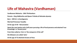 Life of Mahavira (Vardhaman)
Vardhaman Mahavira - 24th Thirthankara
Parents - King Siddhartha and Queen Trishala of Ikshvaku dynasty
Born - 599 B.C. in Kundagrama
Married Princesses Yasodha
At the age of 30 – Renunciation
Spent the next twelve and a half years pursuing a life of hard penance and attained 'true
knowledge' or 'Kevala jnana'
From then called as 'Jina' or 'the conqueror of the self'
His followers are called 'Jains'
At the age of 72 attained nirvana at Pava
 