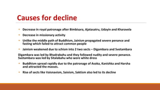 Causes for decline
• Decrease in royal patronage after Bimbisara, Ajatasatru, Udayin and Kharavela
• Decrease in missionary activity
• Unlike the middle path of Buddhism, Jainism propagated severe penance and
fasting which failed to attract common people
• Jainism weakened due to schism into 2 two sects – Digambara and Svetambara
Digambara was led by Bhadrabahu and they followed nudity and severe penance.
Svetambara was led by Sitalabahu who wore white dress
• Buddhism spread rapidly due to the patronage of Asoka, Kanishka and Harsha
and attracted the masses.
• Rise of sects like Vaisnavism, Saivism, Saktism also led to its decline
 