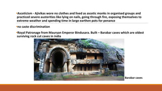 •Asceticism - Ajivikas wore no clothes and lived as ascetic monks in organised groups and
practiced severe austerities like lying on nails, going through fire, exposing themselves to
extreme weather and spending time in large earthen pots for penance
•no caste discrimination
•Royal Patronage from Mauryan Emperor Bindusara. Built – Barabar caves which are oldest
surviving rock cut caves in india
Barabar caves
 