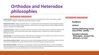Orthodox and Heterodox
philosophies
ORTHODOX PHILOSOPHY
Samkhya (Kapila) everything in reality stems from purusha (self, soul or mind) and prakriti (matter, creative agency, energy).
○Purush cannot be modified or changed while prakriti brings change in all objects.
Nyaya (Gautama Muni)- nothing is acceptable unless it is in accordance with reason and experience (scientific approach). Nyaya is
considered as a technique of logical thinking. Nyaya Sutras say that there are four means of attaining valid knowledge: perception,
inference, comparison, and verbal testimony.
Vaisheshika (Kanada) - all objects in the physical universe are reducible to a finite number of atoms and Brahman is regarded as the
fundamental force that causes consciousness in these atoms. Vaisheshika system is considered as the realistic and objective
philosophy of universe.
Yoga (Patanjali) union of two principal entities. Yogic techniques control body, mind & sense organs, thus considered as a means of
achieving freedom or mukti. admits the existence of God as a teacher and guide.
Purva mimansa (mimansa, Jaimini) - emphasises the concept of valid knowledge. According to Purva Mimamsa, Vedas are eternal
and possess all knowledge.By the execution of dharma one earns merit which leads one to heaven after death.
Uttara Mimamsa (Vedanta) - concentrates on the philosophical teachings of the Upanishads (mystic or spiritual contemplations
within the Vedas), rather than the Brahmanas (instructions for ritual and sacrifice). The school separated into six sub-schools, each
interpreting the texts in its own way and producing its own series of sub-commentaries:
HETERODOX PHILOSOPHY
Buddhism
Jainism
Ajivikas (following ascetic
way of life)- nastika
Carvaka/ Lokayata
Philosophy - present life,
pleasure, no soul
 