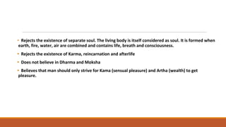 • Rejects the existence of separate soul. The living body is itself considered as soul. It is formed when
earth, fire, water, air are combined and contains life, breath and consciousness.
• Rejects the existence of Karma, reincarnation and afterlife
• Does not believe in Dharma and Moksha
• Believes that man should only strive for Kama (sensual pleasure) and Artha (wealth) to get
pleasure.
 