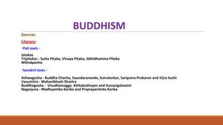 BUDDHISM
Sources
Literary:
•Pali texts -
Jatakas
Tripitakas - Sutta Pitaka, Vinaya Pitaka, Abhidhamma Pitaka
Milindpanho
•Sanskrit texts -
Ashwagosha - Buddha Charita, Saundarananda, Sutralankar, Sariputra Prakaran and Vijra Suchi
Vasumitra - Mahavibhash Shastra
Buddhagosha - Visudhamagga. Atthakathayen and Sumangalvasini
Nagarjuna - Madhyamika Karika and Prajnaparimita Karika
 