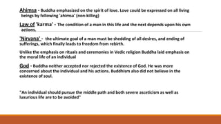 Ahimsa - Buddha emphasized on the spirit of love. Love could be expressed on all living
beings by following 'ahimsa' (non-killing)
Law of 'karma' - The condition of a man in this life and the next depends upon his own
actions.
'Nirvana' - the ultimate goal of a man must be shedding of all desires, and ending of
sufferings, which finally leads to freedom from rebirth.
Unlike the emphasis on rituals and ceremonies in Vedic religion Buddha laid emphasis on
the moral life of an individual
God - Buddha neither accepted nor rejected the existence of God. He was more
concerned about the individual and his actions. Buddhism also did not believe in the
existence of soul.
"An individual should pursue the middle path and both severe asceticism as well as
luxurious life are to be avoided"
 