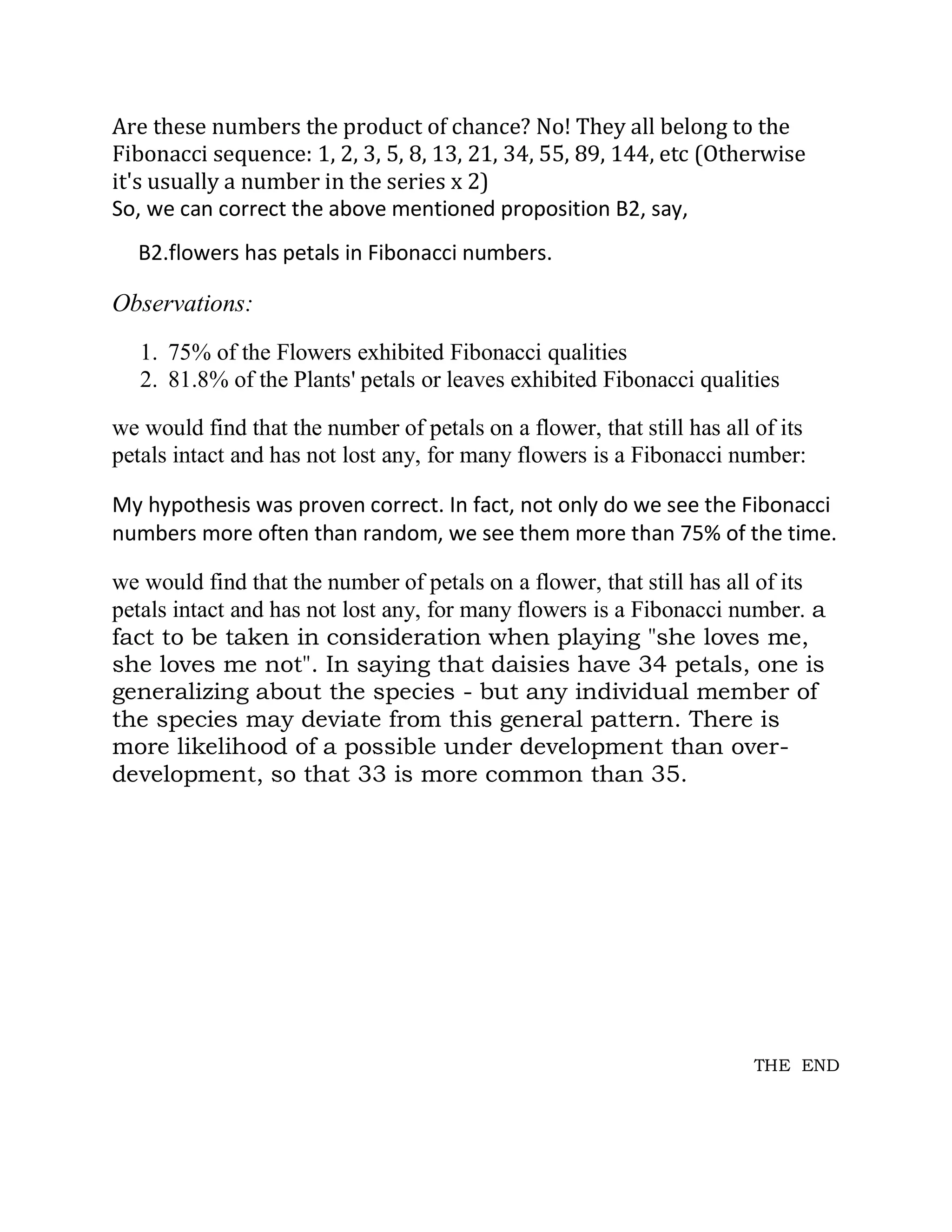 Are these numbers the product of chance? No! They all belong to the Fibonacci sequence: 1, 2, 3, 5, 8, 13, 21, 34, 55, 89, 144, etc (Otherwise it's usually a number in the series x 2) 
So, we can correct the above mentioned proposition B2, say, 
B2.flowers has petals in Fibonacci numbers. 
Observations: 
1. 75% of the Flowers exhibited Fibonacci qualities 
2. 81.8% of the Plants' petals or leaves exhibited Fibonacci qualities 
we would find that the number of petals on a flower, that still has all of its petals intact and has not lost any, for many flowers is a Fibonacci number: 
My hypothesis was proven correct. In fact, not only do we see the Fibonacci numbers more often than random, we see them more than 75% of the time. 
we would find that the number of petals on a flower, that still has all of its petals intact and has not lost any, for many flowers is a Fibonacci number. a fact to be taken in consideration when playing "she loves me, she loves me not". In saying that daisies have 34 petals, one is generalizing about the species - but any individual member of the species may deviate from this general pattern. There is more likelihood of a possible under development than over- development, so that 33 is more common than 35. 
THE END 