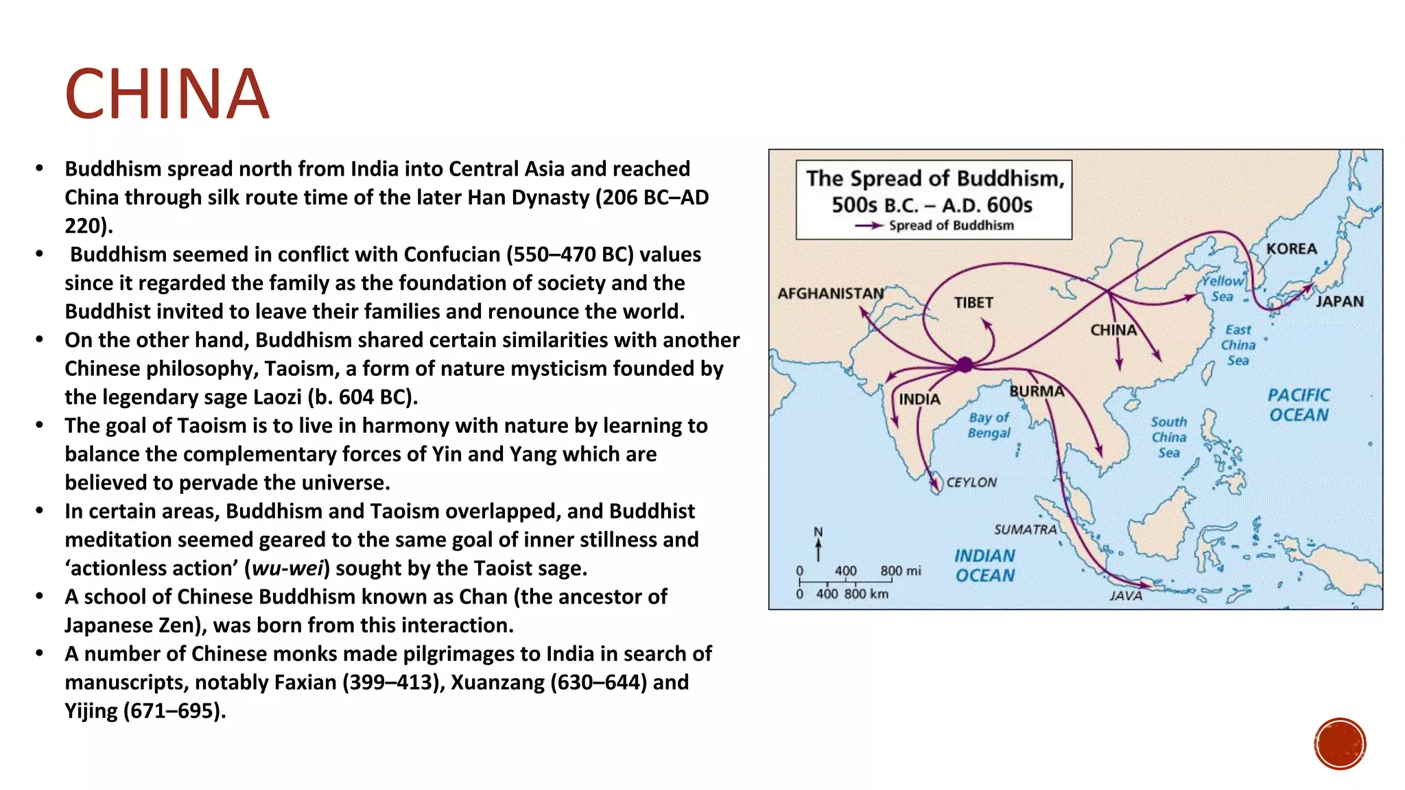 CHINA
• Buddhism spread north from India into Central Asia and reached
China through silk route time of the later Han Dynasty (206 BC–AD
220).
• Buddhism seemed in conflict with Confucian (550–470 BC) values
since it regarded the family as the foundation of society and the
Buddhist invited to leave their families and renounce the world.
• On the other hand, Buddhism shared certain similarities with another
Chinese philosophy, Taoism, a form of nature mysticism founded by
the legendary sage Laozi (b. 604 BC).
• The goal of Taoism is to live in harmony with nature by learning to
balance the complementary forces of Yin and Yang which are
believed to pervade the universe.
• In certain areas, Buddhism and Taoism overlapped, and Buddhist
meditation seemed geared to the same goal of inner stillness and
‘actionless action’ (wu-wei) sought by the Taoist sage.
• A school of Chinese Buddhism known as Chan (the ancestor of
Japanese Zen), was born from this interaction.
• A number of Chinese monks made pilgrimages to India in search of
manuscripts, notably Faxian (399–413), Xuanzang (630–644) and
Yijing (671–695).
 