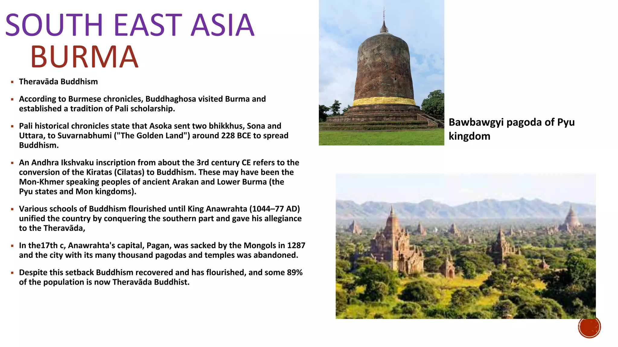 SOUTH EAST ASIA
▪ Theravāda Buddhism
▪ According to Burmese chronicles, Buddhaghosa visited Burma and
established a tradition of Pali scholarship.
▪ Pali historical chronicles state that Asoka sent two bhikkhus, Sona and
Uttara, to Suvarnabhumi ("The Golden Land") around 228 BCE to spread
Buddhism.
▪ An Andhra Ikshvaku inscription from about the 3rd century CE refers to the
conversion of the Kiratas (Cilatas) to Buddhism. These may have been the
Mon-Khmer speaking peoples of ancient Arakan and Lower Burma (the
Pyu states and Mon kingdoms).
▪ Various schools of Buddhism flourished until King Anawrahta (1044–77 AD)
unified the country by conquering the southern part and gave his allegiance
to the Theravāda,
▪ In the17th c, Anawrahta's capital, Pagan, was sacked by the Mongols in 1287
and the city with its many thousand pagodas and temples was abandoned.
▪ Despite this setback Buddhism recovered and has flourished, and some 89%
of the population is now Theravāda Buddhist.
BURMA
Bawbawgyi pagoda of Pyu
kingdom
 