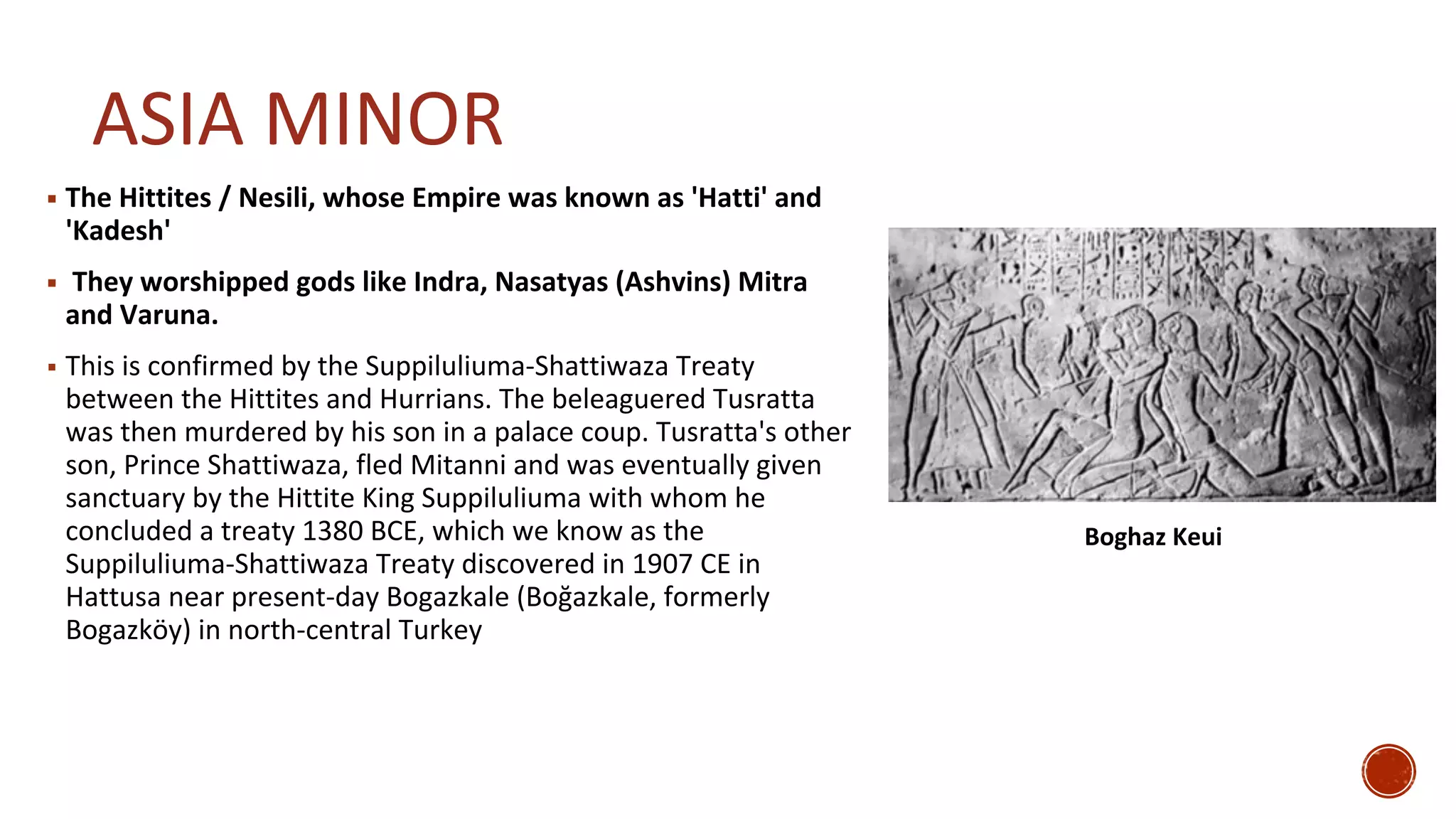 ASIA MINOR
▪ The Hittites / Nesili, whose Empire was known as 'Hatti' and
'Kadesh'
▪ They worshipped gods like Indra, Nasatyas (Ashvins) Mitra
and Varuna.
▪ This is confirmed by the Suppiluliuma-Shattiwaza Treaty
between the Hittites and Hurrians. The beleaguered Tusratta
was then murdered by his son in a palace coup. Tusratta's other
son, Prince Shattiwaza, fled Mitanni and was eventually given
sanctuary by the Hittite King Suppiluliuma with whom he
concluded a treaty 1380 BCE, which we know as the
Suppiluliuma-Shattiwaza Treaty discovered in 1907 CE in
Hattusa near present-day Bogazkale (Boğazkale, formerly
Bogazköy) in north-central Turkey
Boghaz Keui
 