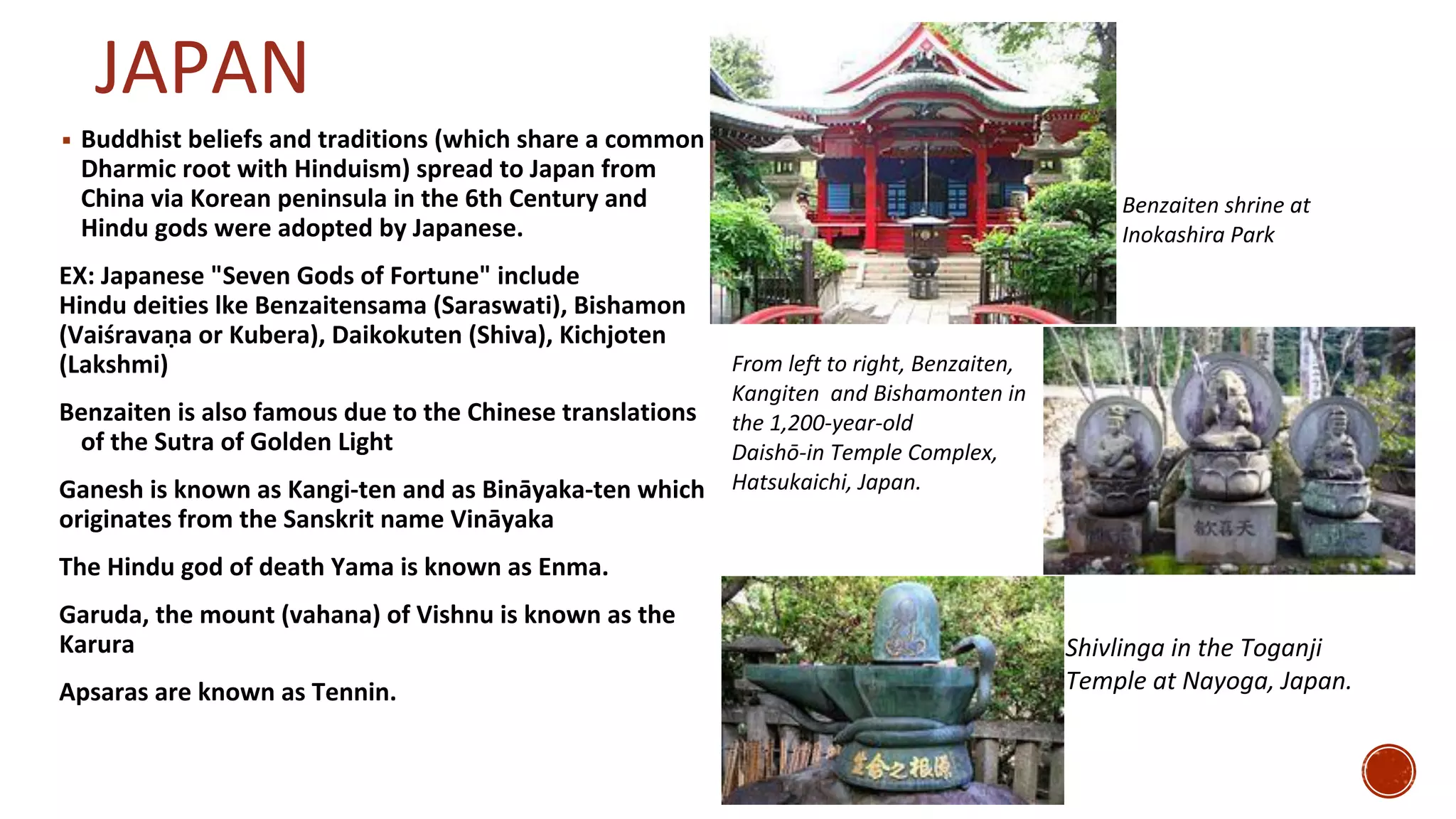 JAPAN
▪ Buddhist beliefs and traditions (which share a common
Dharmic root with Hinduism) spread to Japan from
China via Korean peninsula in the 6th Century and
Hindu gods were adopted by Japanese.
EX: Japanese "Seven Gods of Fortune" include
Hindu deities lke Benzaitensama (Saraswati), Bishamon
(Vaiśravaṇa or Kubera), Daikokuten (Shiva), Kichjoten
(Lakshmi)
Benzaiten is also famous due to the Chinese translations
of the Sutra of Golden Light
Ganesh is known as Kangi-ten and as Bināyaka-ten which
originates from the Sanskrit name Vināyaka
The Hindu god of death Yama is known as Enma.
Garuda, the mount (vahana) of Vishnu is known as the
Karura
Apsaras are known as Tennin.
Benzaiten shrine at
Inokashira Park
From left to right, Benzaiten,
Kangiten and Bishamonten in
the 1,200-year-old
Daishō-in Temple Complex,
Hatsukaichi, Japan.
Shivlinga in the Toganji
Temple at Nayoga, Japan.
 