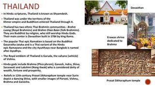 THAILAND
▪ In Hindu scriptures, Thailand is known as Shyamdesh.
▪ Thailand was under the territory of the
Khmer empire and Buddhism entered Thailand through it.
▪ Thailand has two ethnic Thai Brahmin communities - Brahm
Luang (Royal Brahmins) and Brahm Chao Baan (folk Brahmins).
They are Buddhist by religion, who still worship Hindu Gods.
Their main center is Devasthan built in 1784 by king Rama.
▪ The popular Thai epic Ramakien is based on the Buddhist
Dasaratha Jataka and is a Thai variant of the Hindu
epic Ramayana and the city Ayutthaya near Bangkok is named
after Ayodhya.
▪ The Royal emblem of Thailand is Garuda, the vahana (vehicle)
of Vishnu.
▪ Hindu gods include Brahma (Phra phrom), Ganesh, Indra, Shiva,
Saraswati and Lakshmi (Nang Kwak) who is considered deity of
wealth, fortune and prosperity.
▪ Reliefs in 12th-century Prasat Sikhoraphum temple near Surin
depict a dancing Shiva, with smaller images of Parvati, Vishnu,
Brahma and Ganesha.
Devasthan
Erawan shrine
dedicated to
Brahma
Prasat Sikhoraphum temple
 