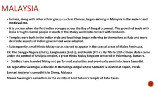 MALAYSIA
▪ Indians, along with other ethnic groups such as Chinese, began arriving in Malaysia in the ancient and
medieval era.
▪ It is unclear when the first Indian voyages across the Bay of Bengal occurred. The growth of trade with
India brought coastal people in much of the Malay world into contact with Hinduism.
▪ Temples were built in the Indian style and local kings began referring to themselves as Raja and more
desirable aspects of Indian government were adopted.
▪ Subsequently, small Hindu Malay states started to appear in the coastal areas of Malay Peninsula.
EX: The Gangga Negara (2nd c), Langkasuka (2nd c), and Kedah (4th c). By 7th to 13th c these states came
under the control of Srivijaya empire, a great Hindu Malay kingdom centered in Palembang, Sumatra.
▪ Siddhas have traveled Malay and performed austerities and eventually went into Jeeva Samadhi.
EX: Jeganatha Swamigal, a disciple of Ramalinga Adigal whose Samadhi is located at Tapah, Perak.
Sannasi Andavar's samadhi is in Cheng, Malacca
Mauna Swamigal's samadhi is in the vicinity of Lord Saturn's temple at Batu Caves.
 